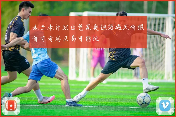 米兰未计划出售莱奥但若遇天价报价可考虑交易可能性