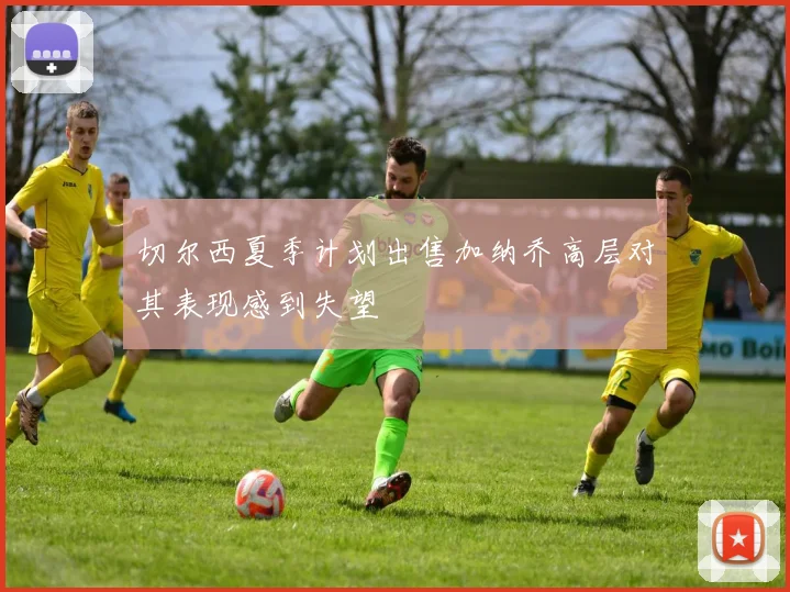 切尔西夏季计划出售加纳乔高层对其表现感到失望